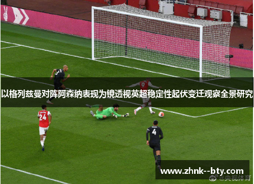 以格列兹曼对阵阿森纳表现为镜透视英超稳定性起伏变迁观察全景研究 以格列兹曼对阵阿森纳表现为镜透视英超稳定性起伏变迁观察全景研究