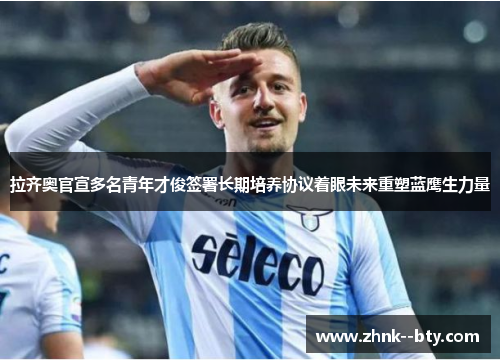 拉齐奥官宣多名青年才俊签署长期培养协议着眼未来重塑蓝鹰生力量 拉齐奥官宣多名青年才俊签署长期培养协议着眼未来重塑蓝鹰生力量